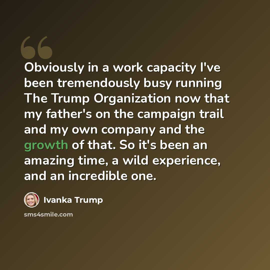 “Obviously in a work capacity I've been tremendously busy running The Trump Organization now that my father's on the campaign trail and my own company and the growth of that. So it's been an amazing time, a wild experience, and an incredible one.” quote by Ivanka Trump