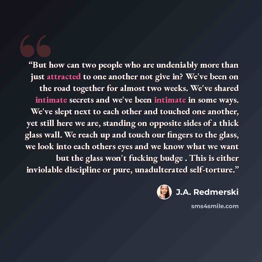 “But how can two people who are undeniably more than just attracted to one another not give in? We've been on the road together for almost two weeks. We've shared intimate secrets and we've been intimate in some ways. We've slept next to each other and touched one another, yet still here we are…” quote by J.A. Redmerski