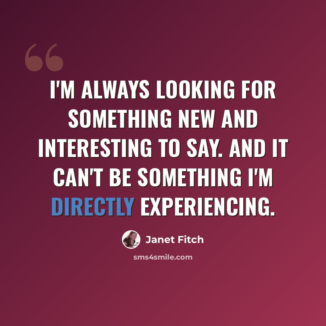 “I'm always looking for something new and interesting to say. And it can't be something I'm directly experiencing.” quote by Janet Fitch