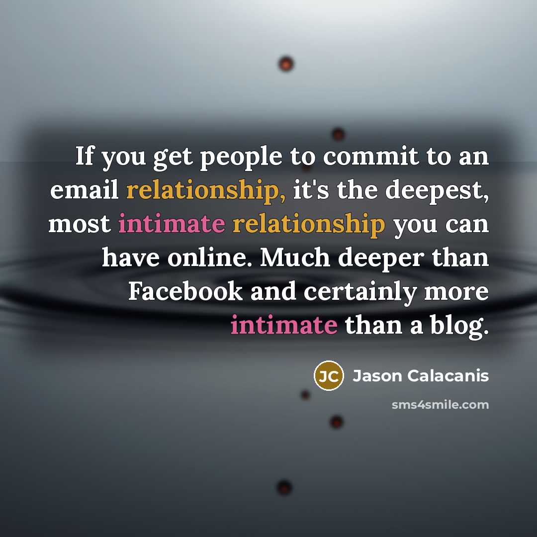 “If you get people to commit to an email relationship, it's the deepest, most intimate relationship you can have online. Much deeper than Facebook and certainly more intimate than a blog.” quote by Jason Calacanis