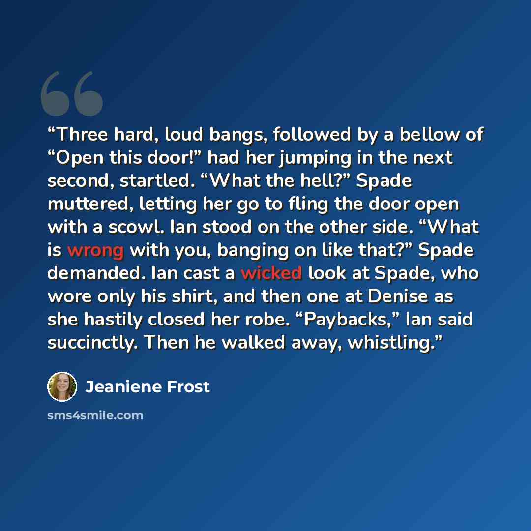 “Three hard, loud bangs, followed by a bellow of “Open this door!” had her jumping in the next second, startled. “What the hell?” Spade muttered, letting her go to fling the door open with a scowl. Ian stood on the other side. “What is wrong with you, banging on like that?” Spade demanded. Ian cast…” quote by Jeaniene Frost
