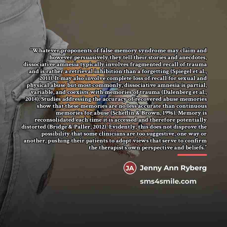 “Whatever proponents of false memory syndrome may claim and however persuasively they tell their stories and anecdotes, dissociative amnesia typically involves fragmented recall of trauma and is rather a retrieval inhibition than a forgetting (Spiegel et al., 2011). It may also involve complete…” quote by Jenny Ann Ryberg