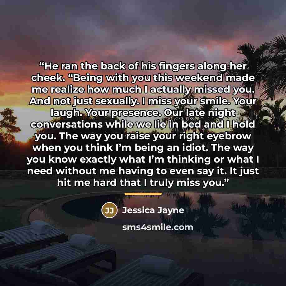 “He ran the back of his fingers along her cheek. “Being with you this weekend made me realize how much I actually missed you. And not just sexually. I miss your smile. Your laugh. Your presence. Our late night conversations while we lie in bed and I hold you. The way you raise your right eyebrow…” quote by Jessica Jayne