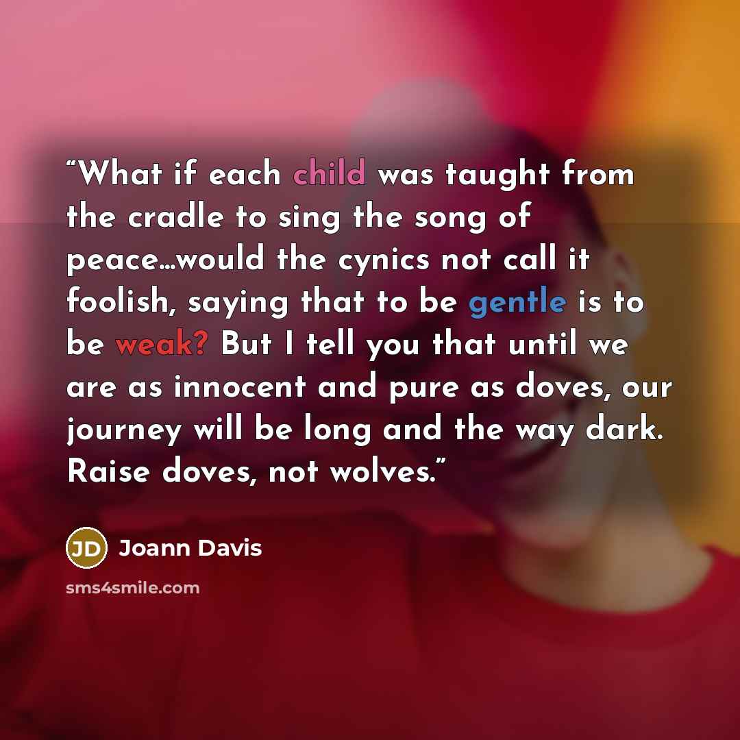 “What if each child was taught from the cradle to sing the song of peace...would the cynics not call it foolish, saying that to be gentle is to be weak? But I tell you that until we are as innocent and pure as doves, our journey will be long and the way dark. Raise doves, not wolves.” quote by Joann Davis