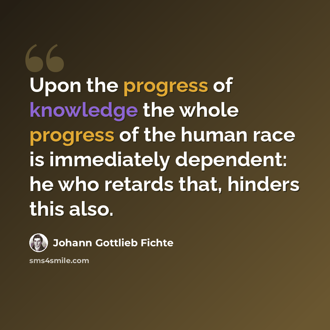“Upon the progress of knowledge the whole progress of the human race is immediately dependent: he who retards that, hinders this also.” quote by Johann Gottlieb Fichte