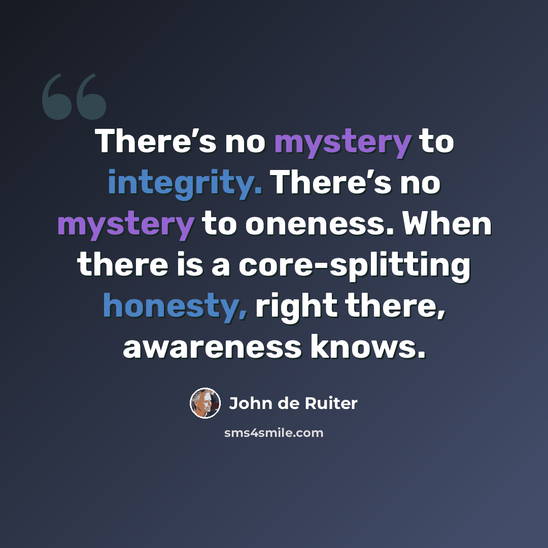 “There’s no mystery to integrity. There’s no mystery to oneness. When there is a core-splitting honesty, right there, awareness knows.” quote by John de Ruiter