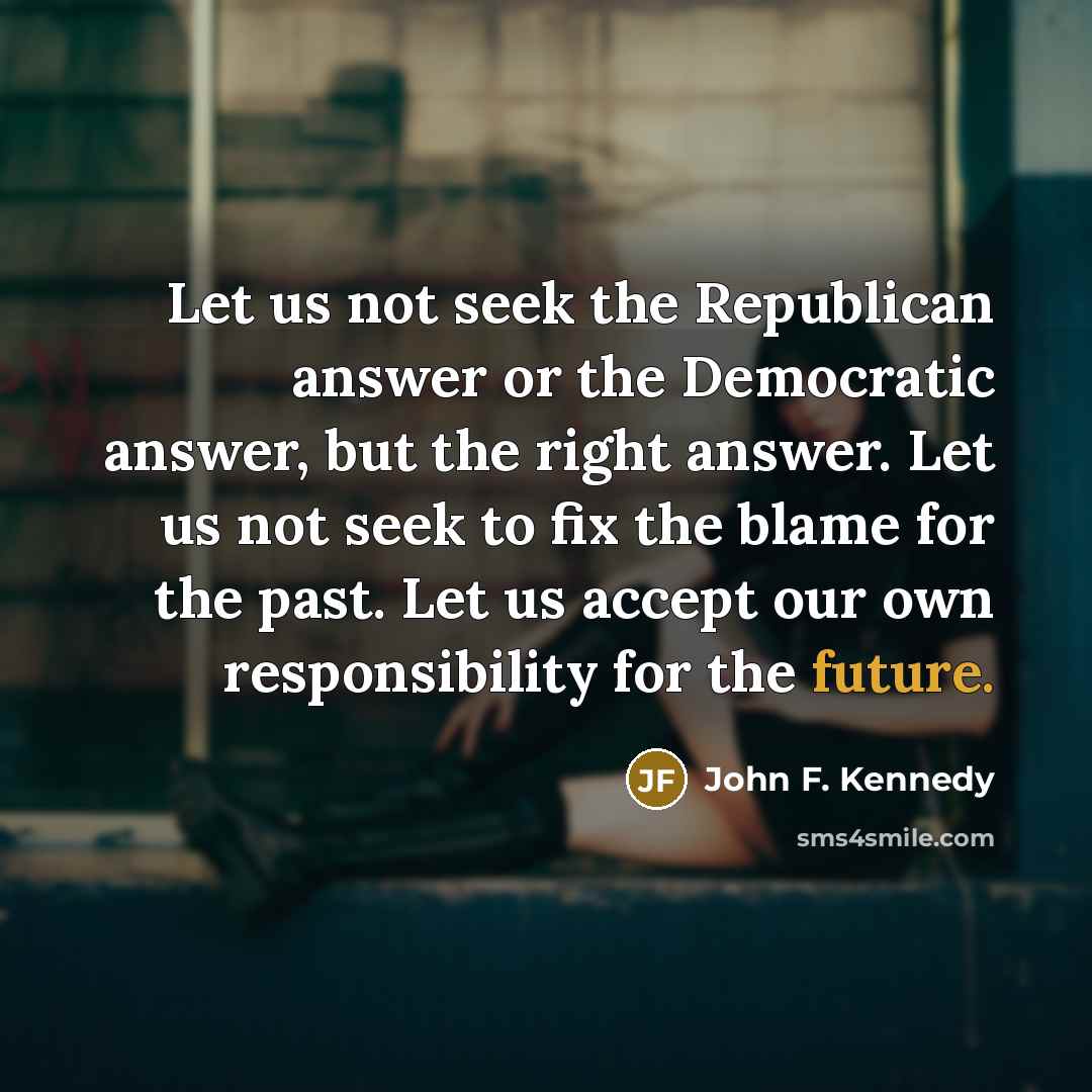 “Let us not seek the Republican answer or the Democratic answer, but the right answer. Let us not seek to fix the blame for the past. Let us accept our own responsibility for the future.” quote by John F. Kennedy