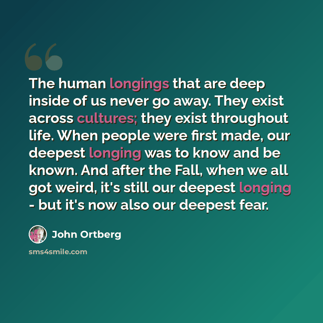 “The human longings that are deep inside of us never go away. They exist across cultures; they exist throughout life. When people were first made, our deepest longing was to know and be known. And after the Fall, when we all got weird, it's still our deepest longing - but it's now also our deepest…” quote by John Ortberg