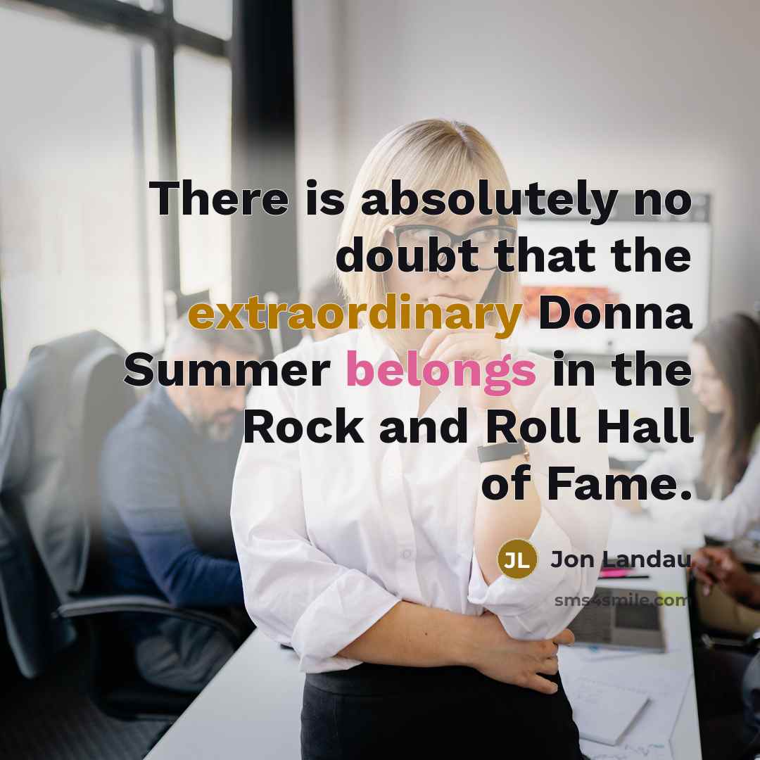“There is absolutely no doubt that the extraordinary Donna Summer belongs in the Rock and Roll Hall of Fame.” quote by Jon Landau