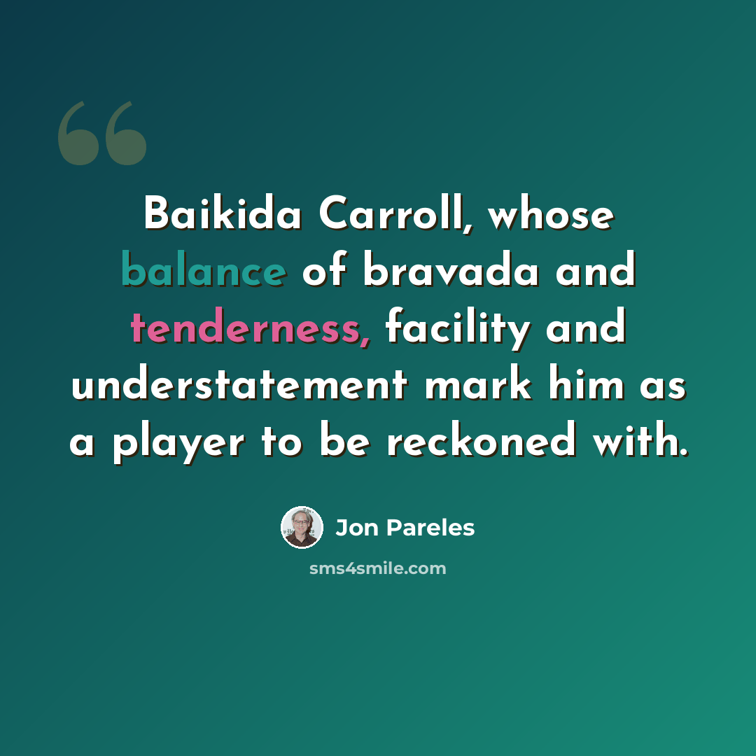 “Baikida Carroll, whose balance of bravada and tenderness, facility and understatement mark him as a player to be reckoned with.” quote by Jon Pareles