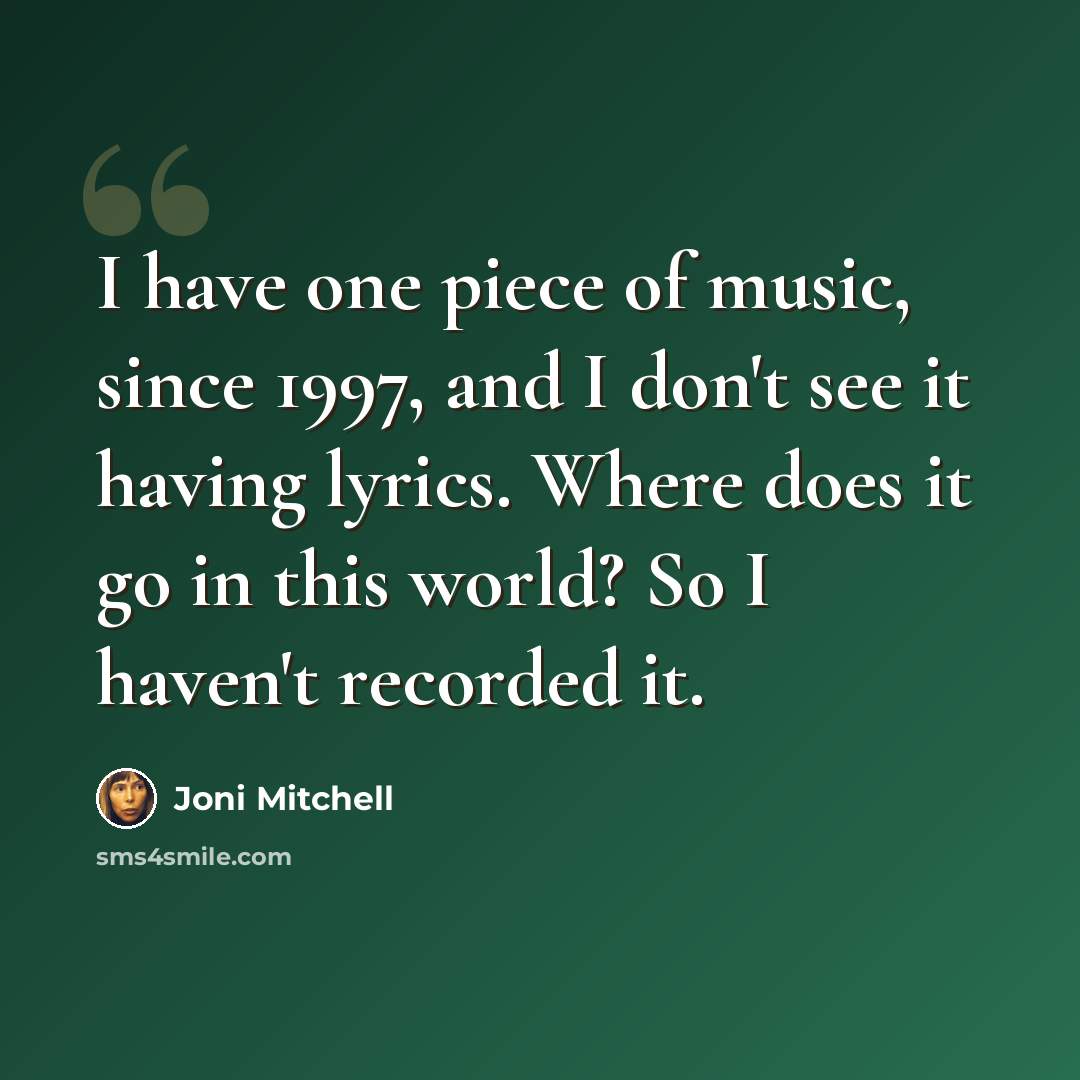 “I have one piece of music, since 1997, and I don't see it having lyrics. Where does it go in this world? So I haven't recorded it.” quote by Joni Mitchell