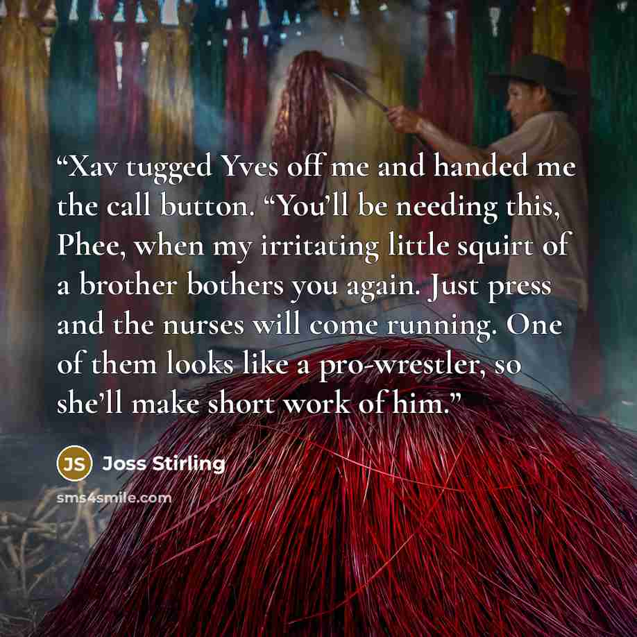 “Xav tugged Yves off me and handed me the call button. “You’ll be needing this, Phee, when my irritating little squirt of a brother bothers you again. Just press and the nurses will come running. One of them looks like a pro-wrestler, so she’ll make short work of him.” quote by Joss Stirling