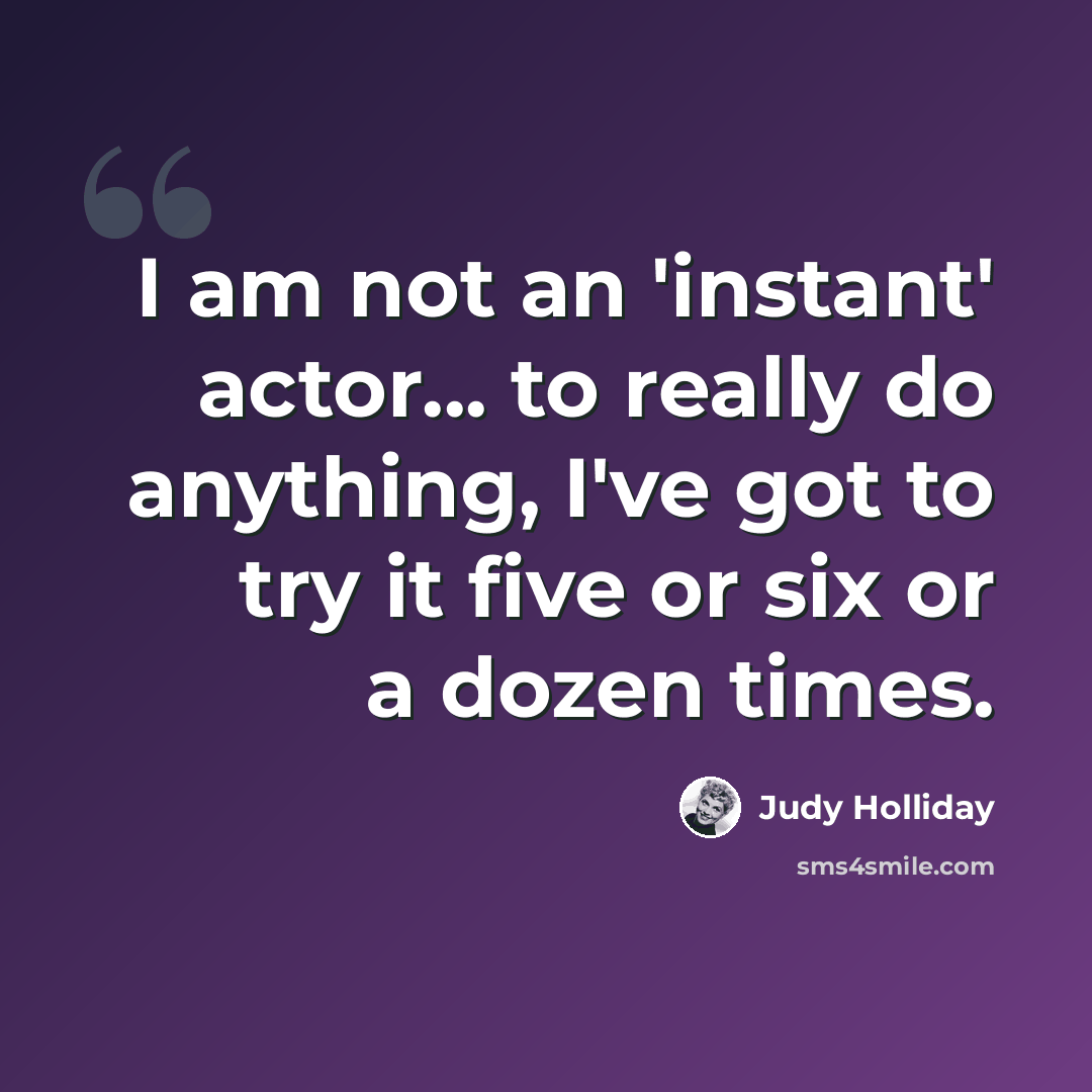 “I am not an 'instant' actor... to really do anything, I've got to try it five or six or a dozen times.” quote by Judy Holliday