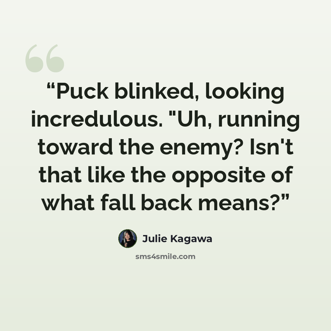 “Puck blinked, looking incredulous. "Uh, running toward the enemy? Isn't that like the opposite of what fall back means?” quote by Julie Kagawa