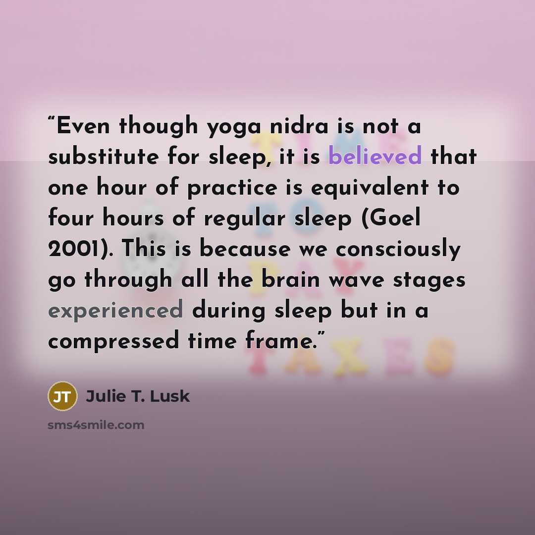 “Even though yoga nidra is not a substitute for sleep, it is believed that one hour of practice is equivalent to four hours of regular sleep (Goel 2001). This is because we consciously go through all the brain wave stages experienced during sleep but in a compressed time frame.” quote by Julie T. Lusk