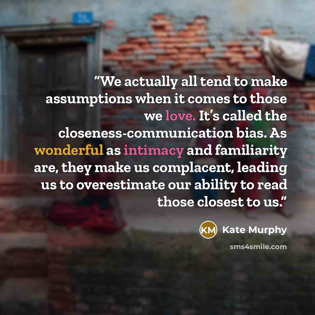 “We actually all tend to make assumptions when it comes to those we love. It’s called the closeness-communication bias. As wonderful as intimacy and familiarity are, they make us complacent, leading us to overestimate our ability to read those closest to us.” quote by Kate Murphy
