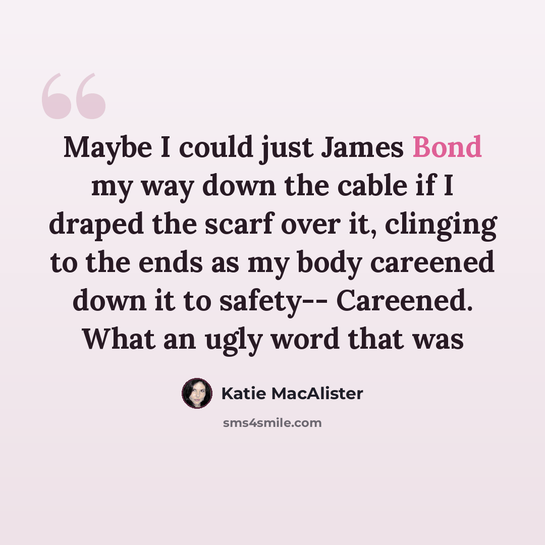 “Maybe I could just James Bond my way down the cable if I draped the scarf over it, clinging to the ends as my body careened down it to safety-- Careened. What an ugly word that was” quote by Katie MacAlister