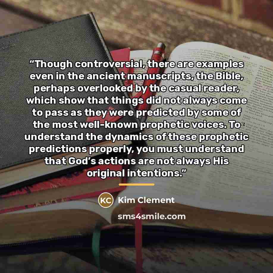 “Though controversial, there are examples even in the ancient manuscripts, the Bible, perhaps overlooked by the casual reader, which show that things did not always come to pass as they were predicted by some of the most well-known prophetic voices. To understand the dynamics of these prophetic…” quote by Kim Clement