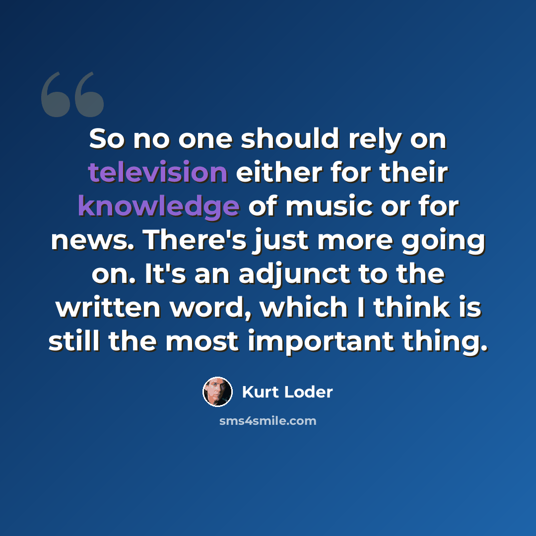 “So no one should rely on television either for their knowledge of music or for news. There's just more going on. It's an adjunct to the written word, which I think is still the most important thing.” quote by Kurt Loder