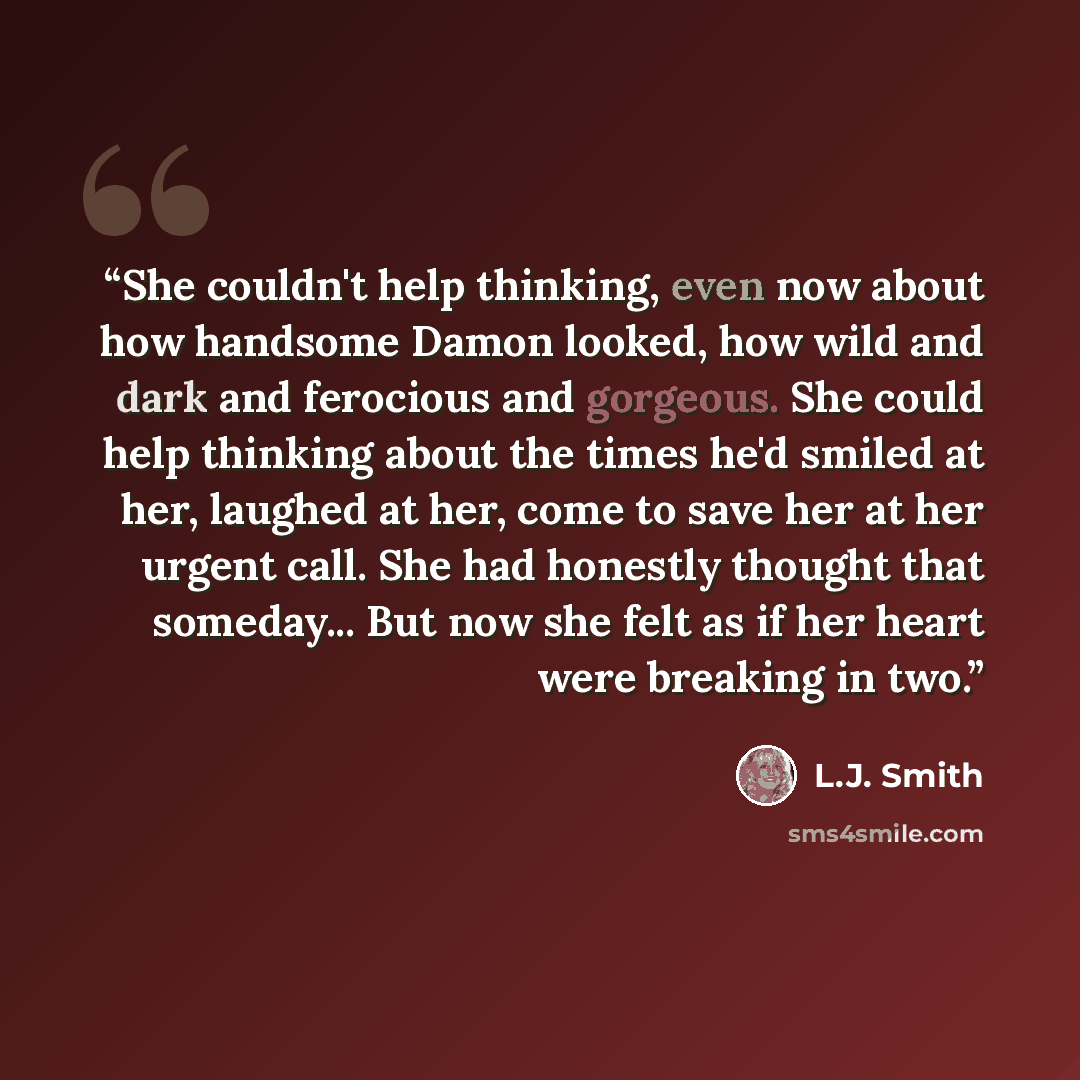“She couldn't help thinking, even now about how handsome Damon looked, how wild and dark and ferocious and gorgeous. She could help thinking about the times he'd smiled at her, laughed at her, come to save her at her urgent call. She had honestly thought that someday... But now she felt as if her…” quote by L.J. Smith