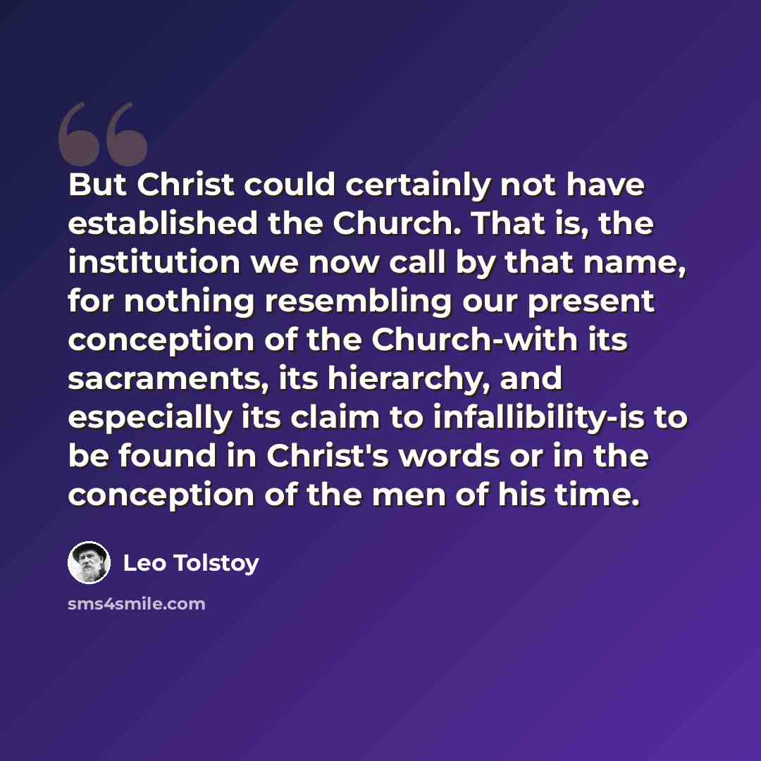 “But Christ could certainly not have established the Church. That is, the institution we now call by that name, for nothing resembling our present conception of the Church-with its sacraments, its hierarchy, and especially its claim to infallibility-is to be found in Christ's words or in the…” quote by Leo Tolstoy