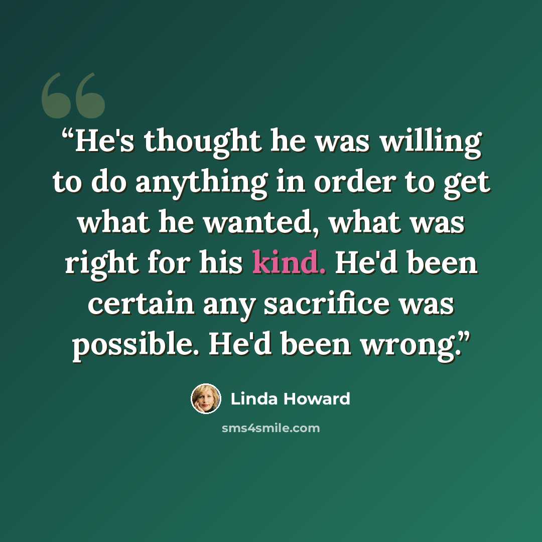 “He's thought he was willing to do anything in order to get what he wanted, what was right for his kind. He'd been certain any sacrifice was possible. He'd been wrong.” quote by Linda Howard