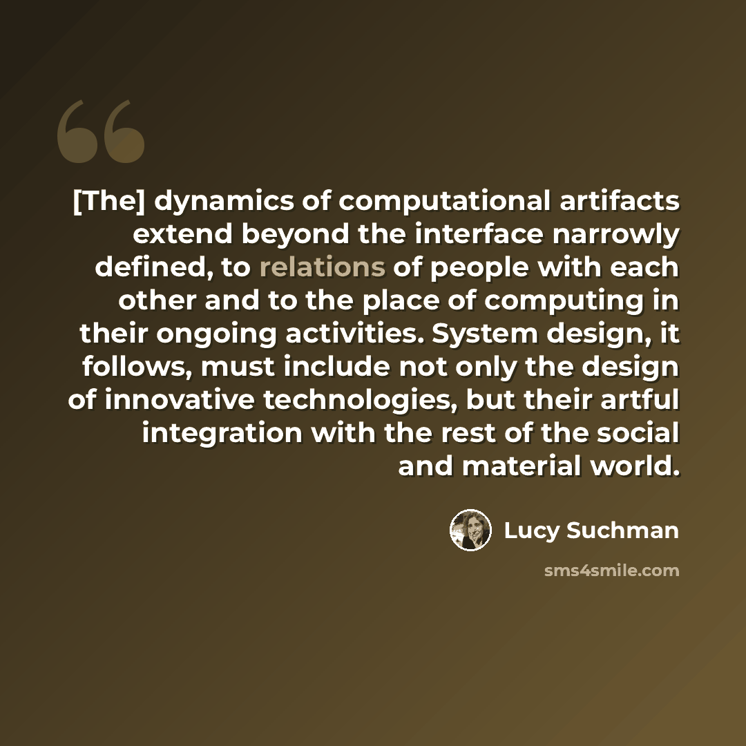 “[The] dynamics of computational artifacts extend beyond the interface narrowly defined, to relations of people with each other and to the place of computing in their ongoing activities. System design, it follows, must include not only the design of innovative technologies, but their artful…” quote by Lucy Suchman