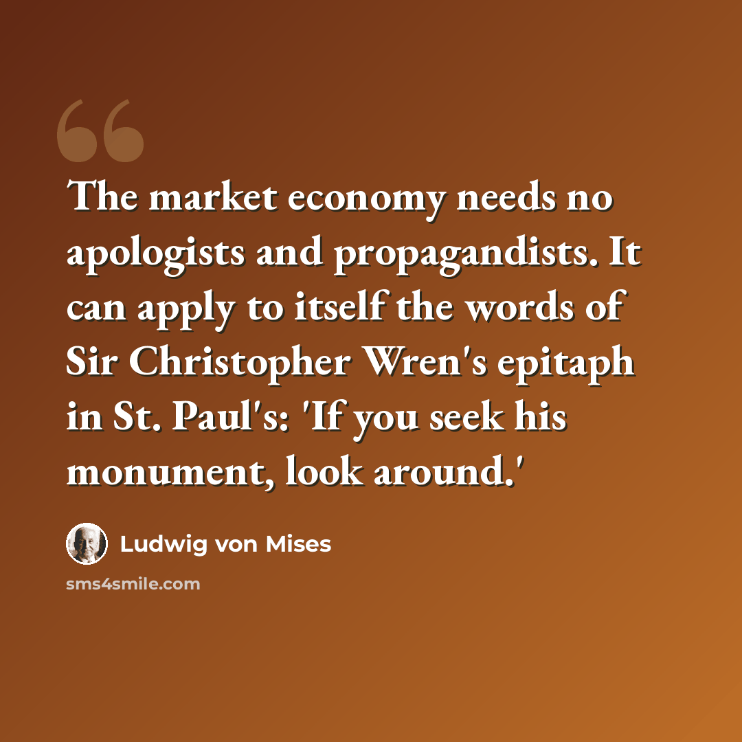 “The market economy needs no apologists and propagandists. It can apply to itself the words of Sir Christopher Wren's epitaph in St. Paul's: 'If you seek his monument, look around.'” quote by Ludwig von Mises