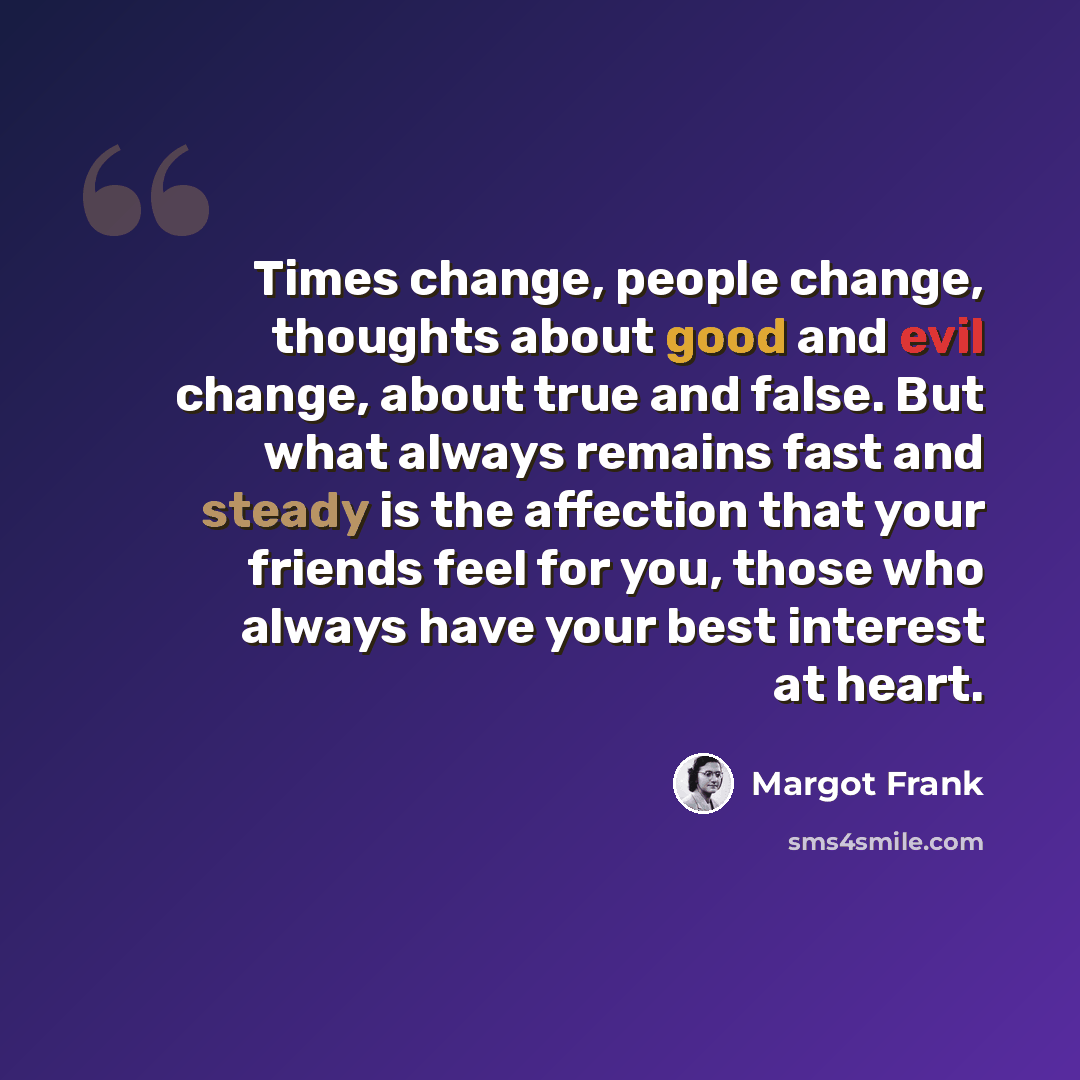 “Times change, people change, thoughts about good and evil change, about true and false. But what always remains fast and steady is the affection that your friends feel for you, those who always have your best interest at heart.” quote by Margot Frank