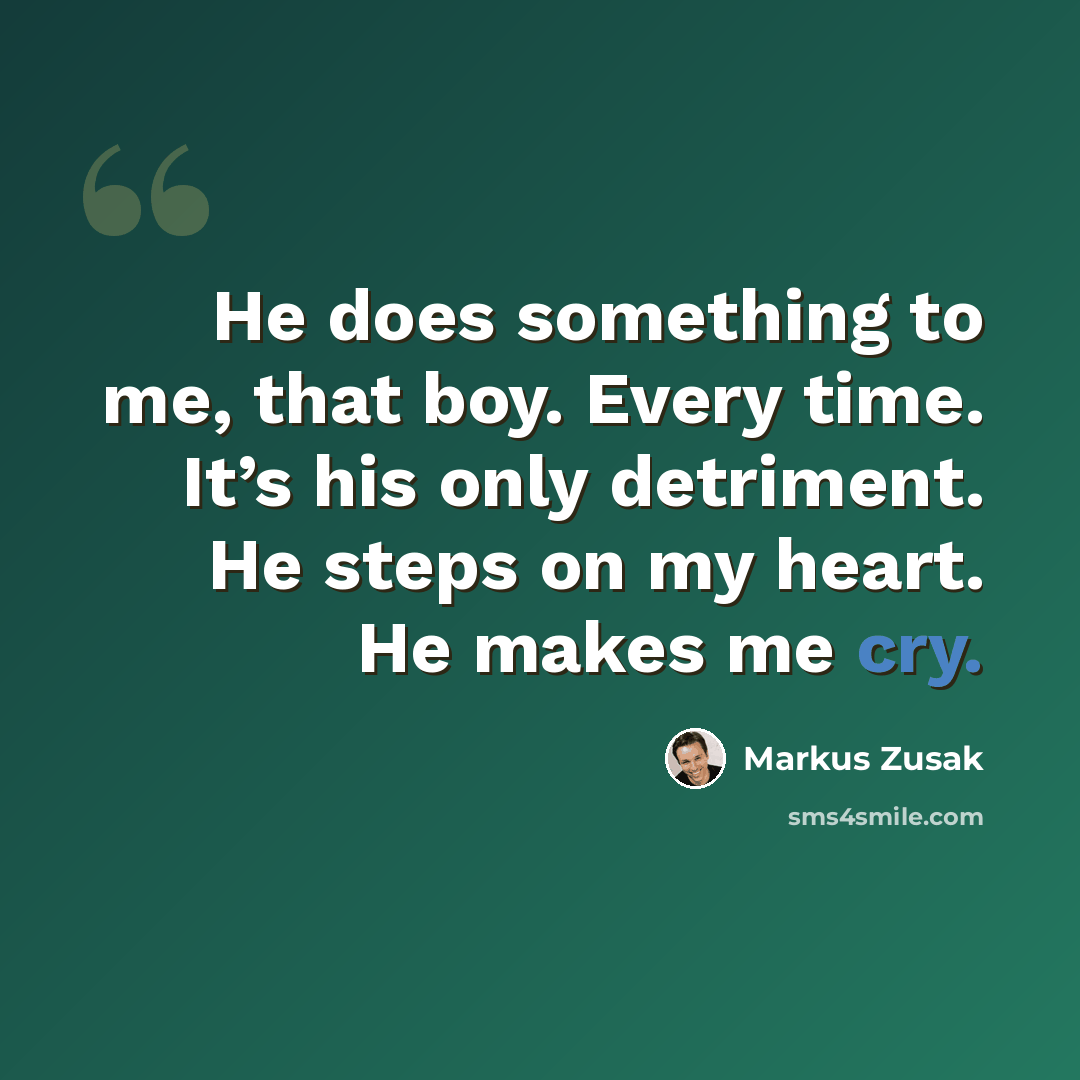 “He does something to me, that boy. Every time. It’s his only detriment. He steps on my heart. He makes me cry.” quote by Markus Zusak