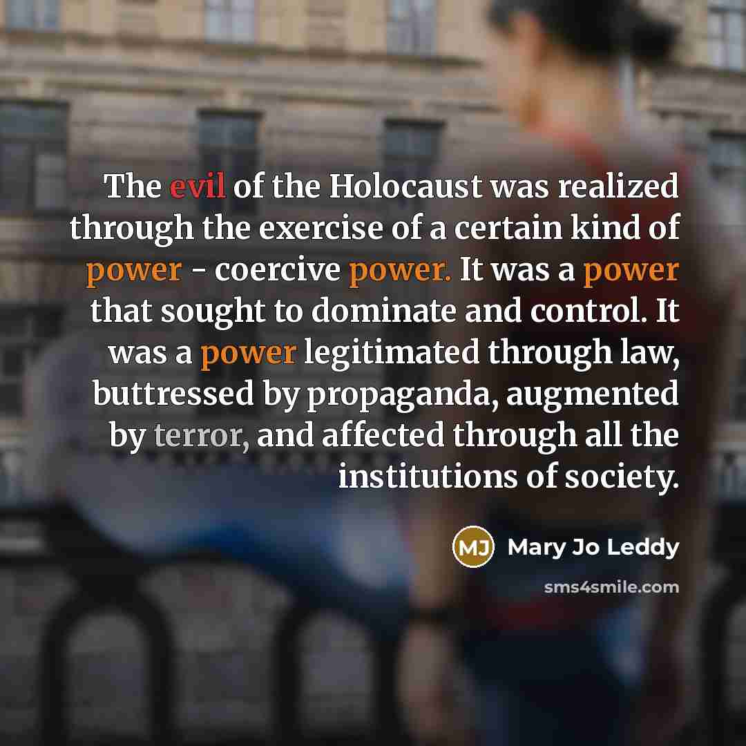 “The evil of the Holocaust was realized through the exercise of a certain kind of power - coercive power. It was a power that sought to dominate and control. It was a power legitimated through law, buttressed by propaganda, augmented by terror, and affected through all the institutions of society.” quote by Mary Jo Leddy