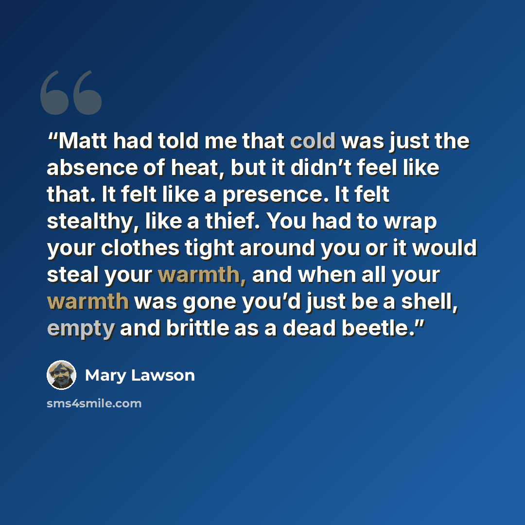 “Matt had told me that cold was just the absence of heat, but it didn’t feel like that. It felt like a presence. It felt stealthy, like a thief. You had to wrap your clothes tight around you or it would steal your warmth, and when all your warmth was gone you’d just be a shell, empty and brittle as…” quote by Mary Lawson