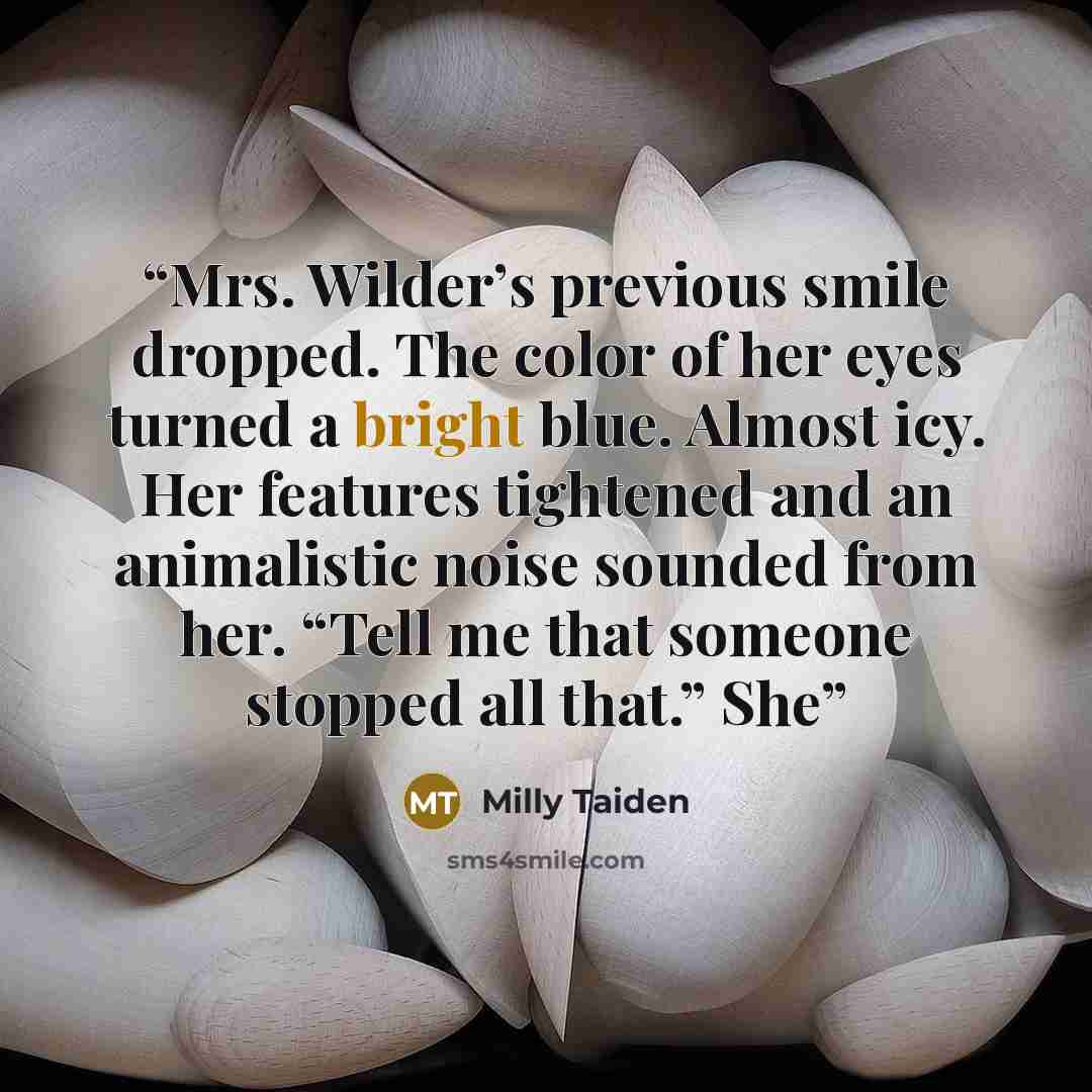 “Mrs. Wilder’s previous smile dropped. The color of her eyes turned a bright blue. Almost icy. Her features tightened and an animalistic noise sounded from her. “Tell me that someone stopped all that.” She” quote by Milly Taiden