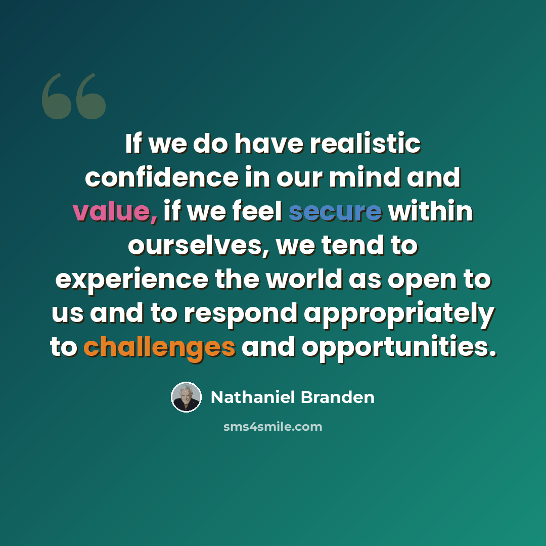 “If we do have realistic confidence in our mind and value, if we feel secure within ourselves, we tend to experience the world as open to us and to respond appropriately to challenges and opportunities.” quote by Nathaniel Branden