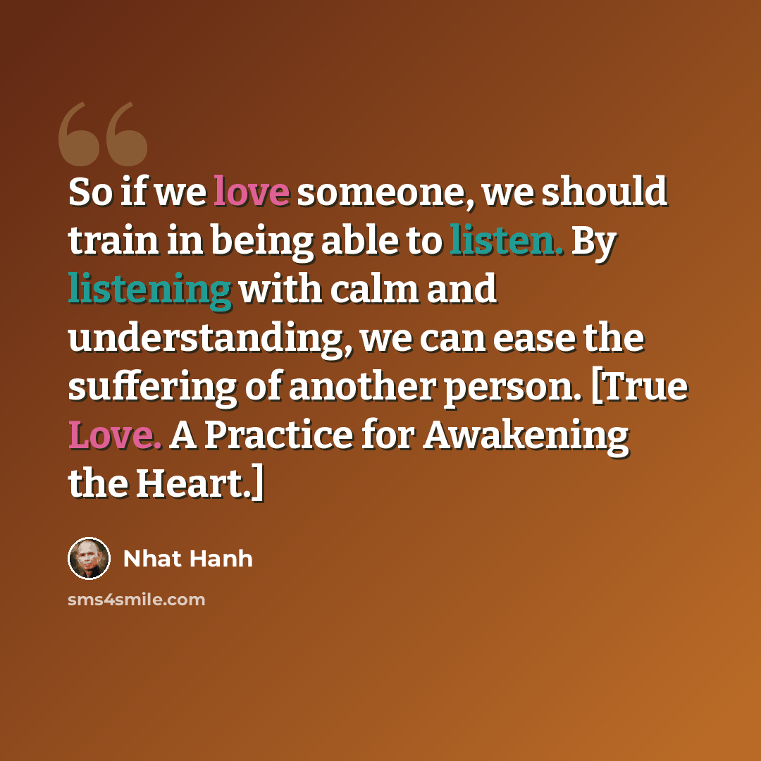 “So if we love someone, we should train in being able to listen. By listening with calm and understanding, we can ease the suffering of another person. [True Love. A Practice for Awakening the Heart.]” quote by Nhat Hanh