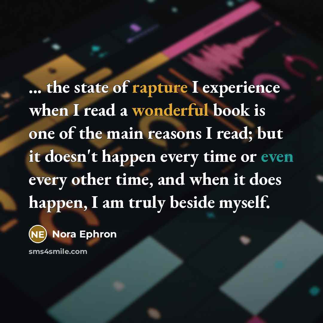 “... the state of rapture I experience when I read a wonderful book is one of the main reasons I read; but it doesn't happen every time or even every other time, and when it does happen, I am truly beside myself.” quote by Nora Ephron