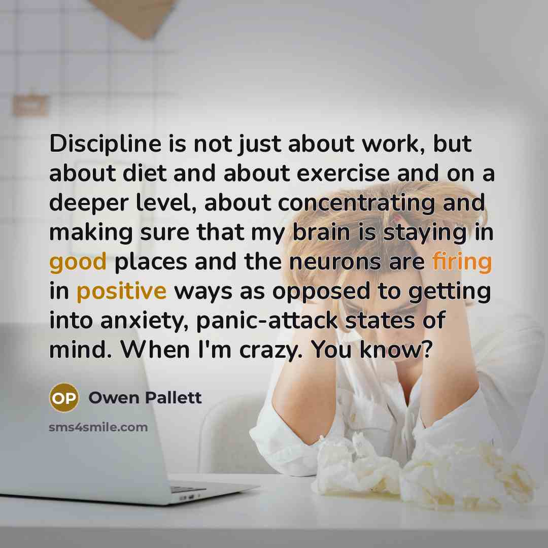 “Discipline is not just about work, but about diet and about exercise and on a deeper level, about concentrating and making sure that my brain is staying in good places and the neurons are firing in positive ways as opposed to getting into anxiety, panic-attack states of mind. When I'm crazy. You…” quote by Owen Pallett