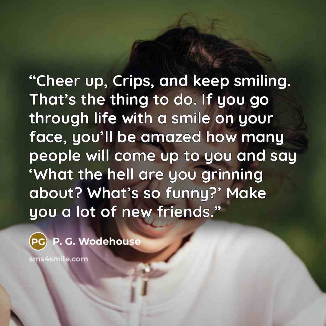 “Cheer up, Crips, and keep smiling. That’s the thing to do. If you go through life with a smile on your face, you’ll be amazed how many people will come up to you and say ‘What the hell are you grinning about? What’s so funny?’ Make you a lot of new friends.” quote by P. G. Wodehouse