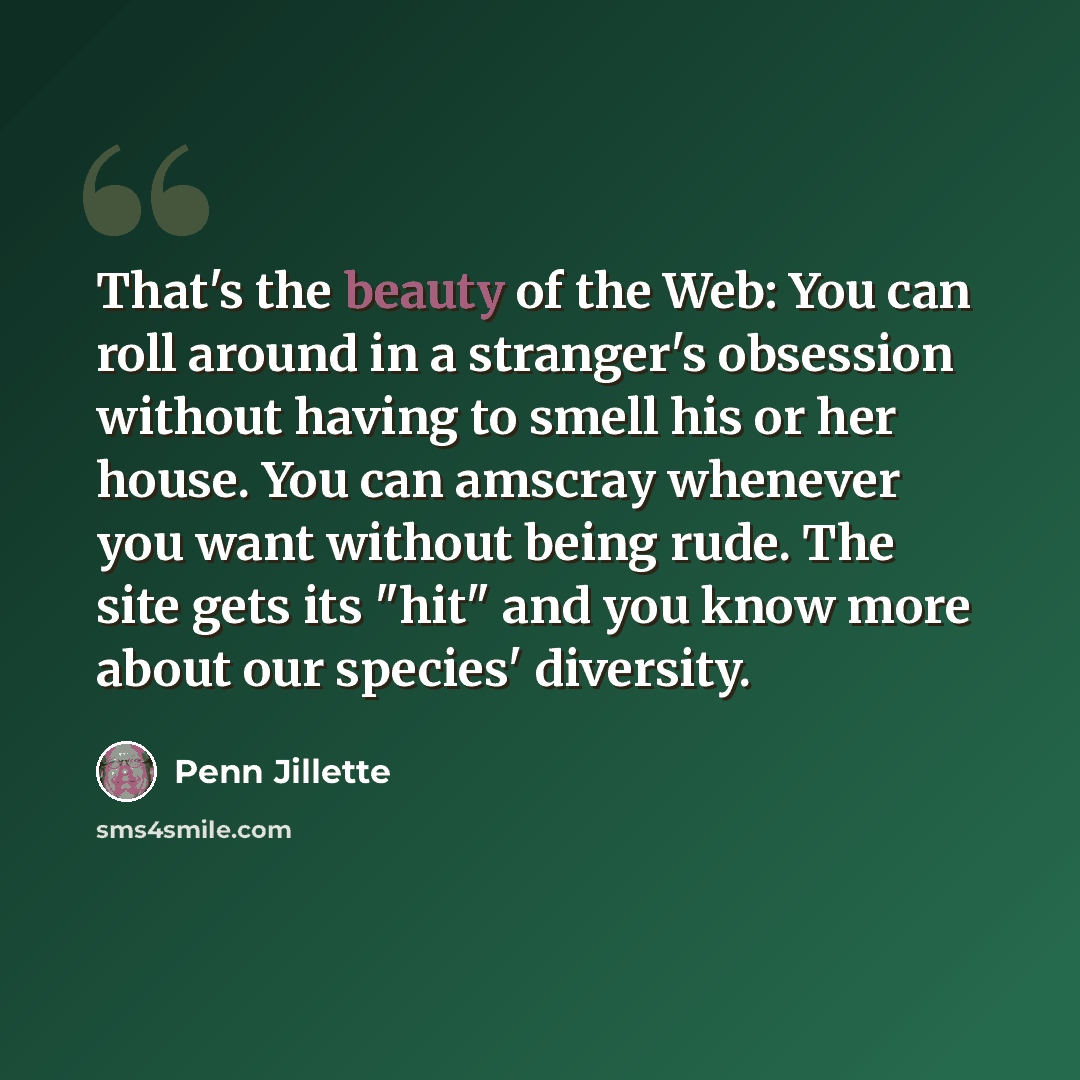 “That's the beauty of the Web: You can roll around in a stranger's obsession without having to smell his or her house. You can amscray whenever you want without being rude. The site gets its "hit" and you know more about our species' diversity.” quote by Penn Jillette