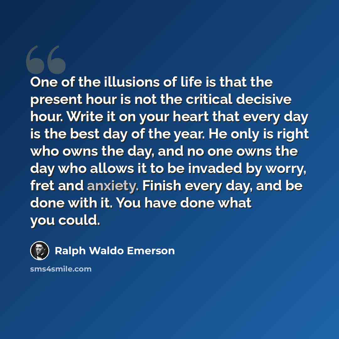 “One of the illusions of life is that the present hour is not the critical decisive hour. Write it on your heart that every day is the best day of the year. He only is right who owns the day, and no one owns the day who allows it to be invaded by worry, fret and anxiety. Finish every day, and be…” quote by Ralph Waldo Emerson