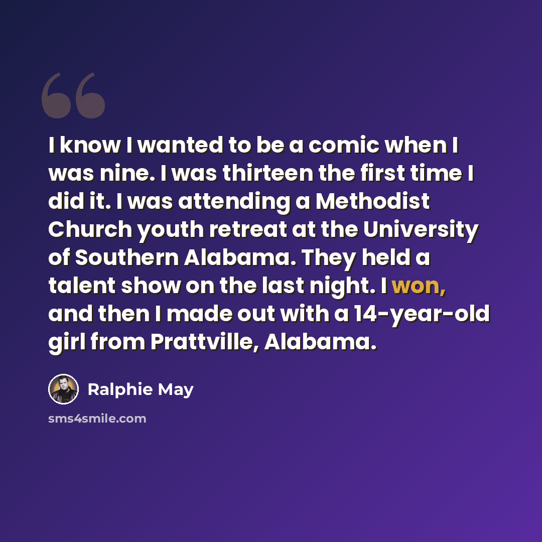 “I know I wanted to be a comic when I was nine. I was thirteen the first time I did it. I was attending a Methodist Church youth retreat at the University of Southern Alabama. They held a talent show on the last night. I won, and then I made out with a 14-year-old girl from Prattville, Alabama.” quote by Ralphie May