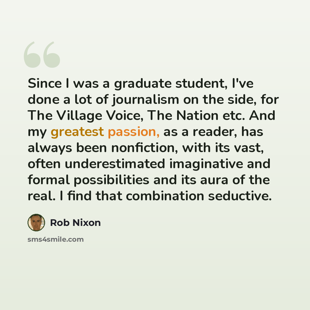 “Since I was a graduate student, I've done a lot of journalism on the side, for The Village Voice, The Nation etc. And my greatest passion, as a reader, has always been nonfiction, with its vast, often underestimated imaginative and formal possibilities and its aura of the real. I find that…” quote by Rob Nixon