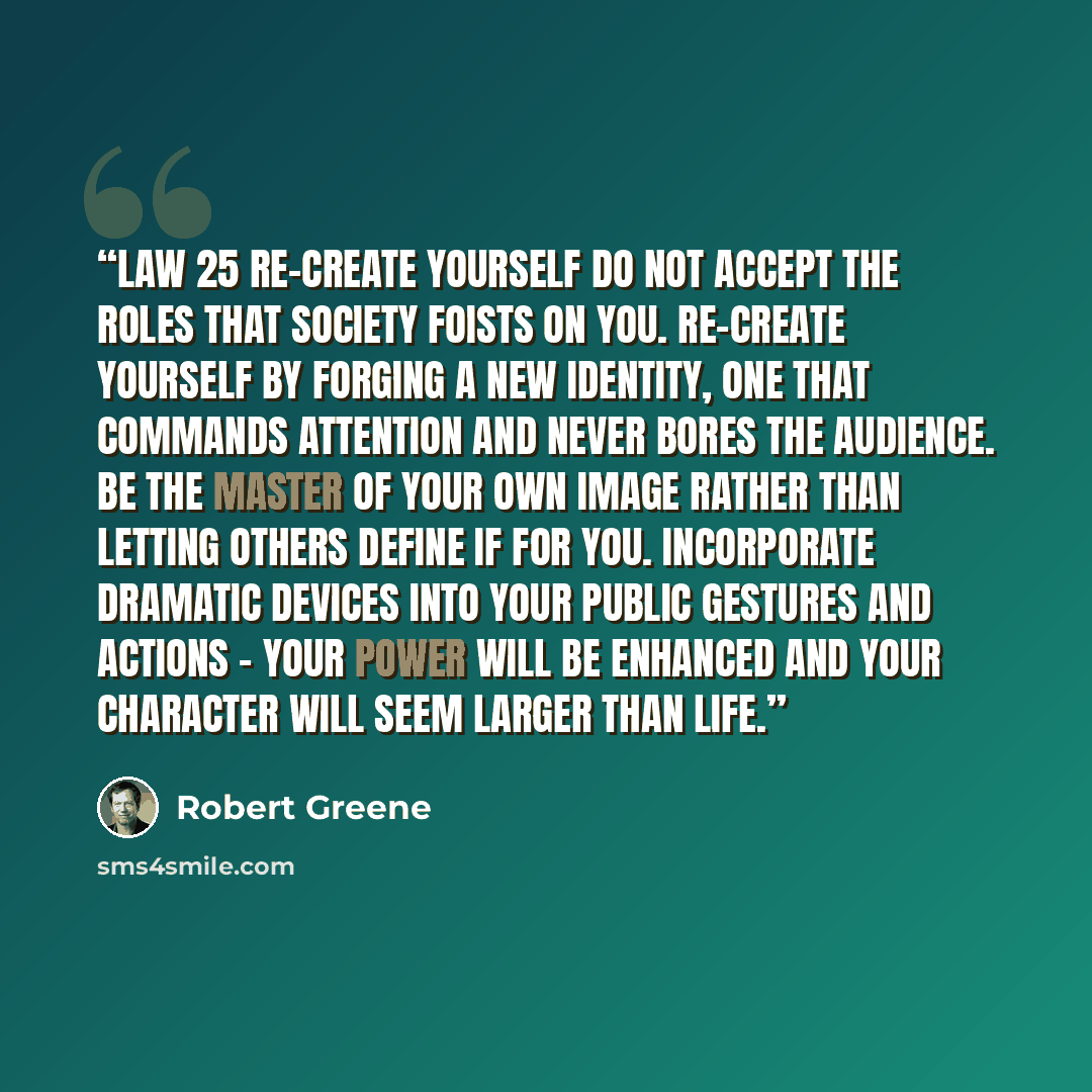 “LAW 25 Re-Create Yourself Do not accept the roles that society foists on you. Re-create yourself by forging a new identity, one that commands attention and never bores the audience. Be the master of your own image rather than letting others define if for you. Incorporate dramatic devices into your…” quote by Robert Greene