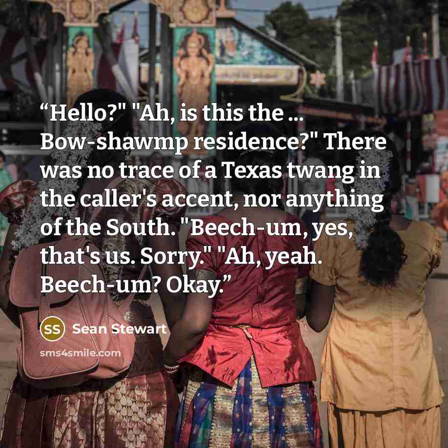 “Hello?" "Ah, is this the ... Bow-shawmp residence?" There was no trace of a Texas twang in the caller's accent, nor anything of the South. "Beech-um, yes, that's us. Sorry." "Ah, yeah. Beech-um? Okay.” quote by Sean Stewart