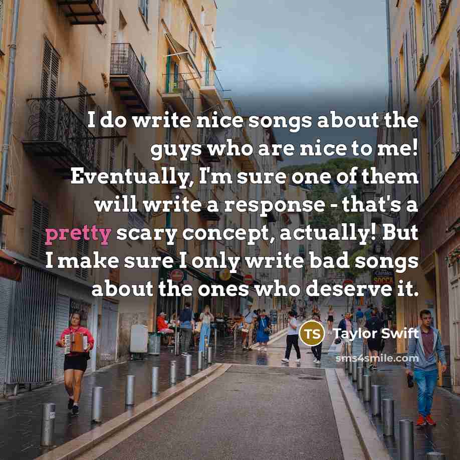 “I do write nice songs about the guys who are nice to me! Eventually, I'm sure one of them will write a response - that's a pretty scary concept, actually! But I make sure I only write bad songs about the ones who deserve it.” quote by Taylor Swift