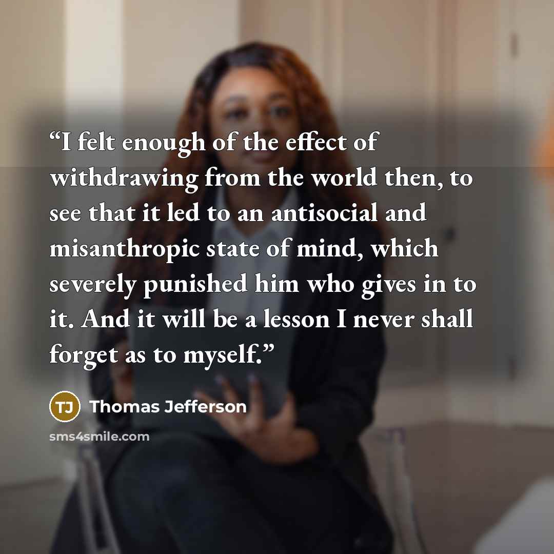 “I felt enough of the effect of withdrawing from the world then, to see that it led to an antisocial and misanthropic state of mind, which severely punished him who gives in to it. And it will be a lesson I never shall forget as to myself.” quote by Thomas Jefferson