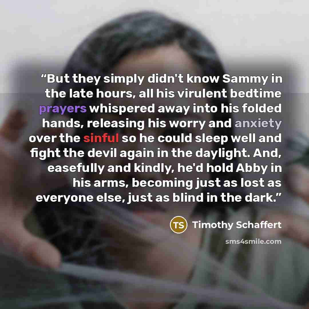 “But they simply didn't know Sammy in the late hours, all his virulent bedtime prayers whispered away into his folded hands, releasing his worry and anxiety over the sinful so he could sleep well and fight the devil again in the daylight. And, easefully and kindly, he'd hold Abby in his arms…” quote by Timothy Schaffert
