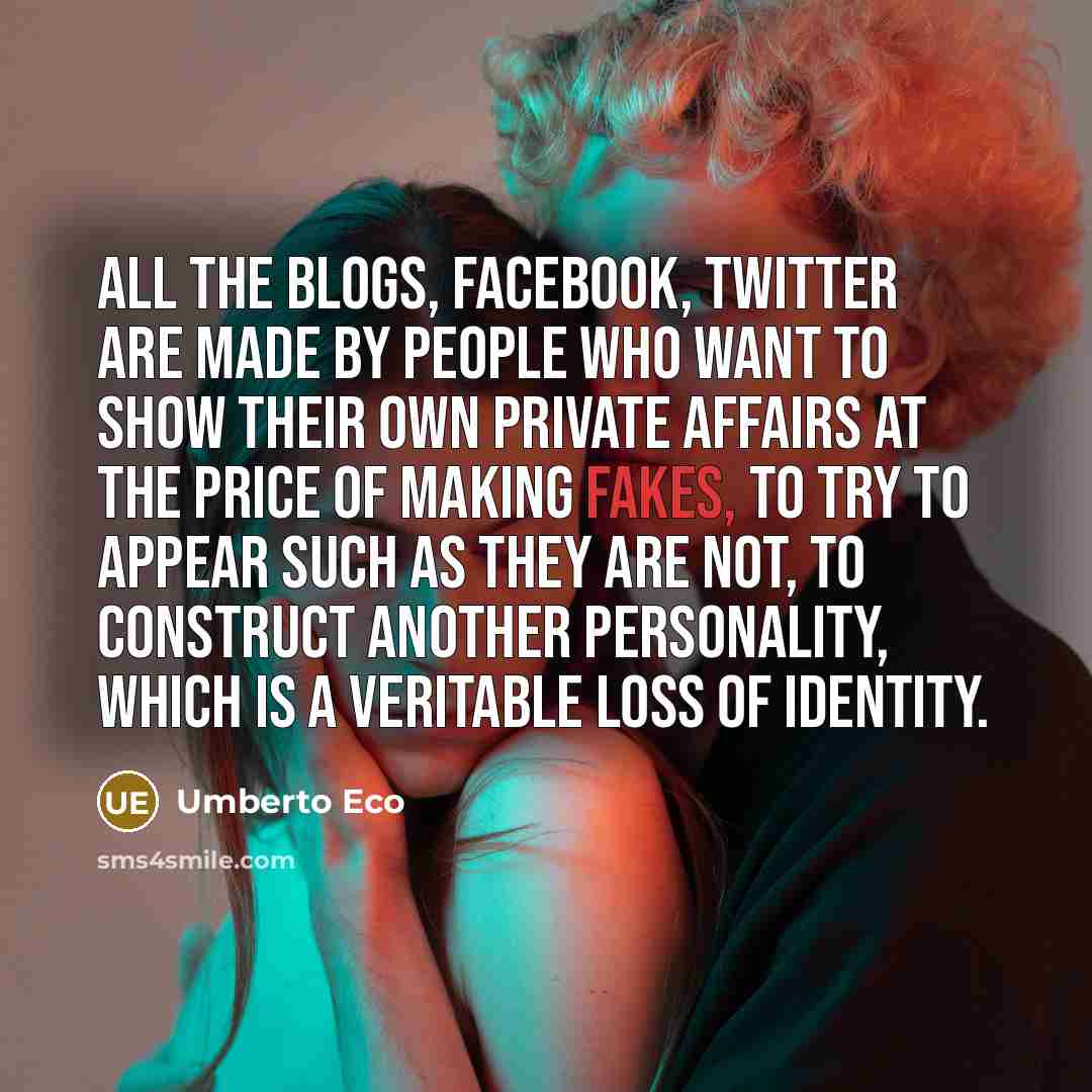 “All the blogs, Facebook, Twitter are made by people who want to show their own private affairs at the price of making fakes, to try to appear such as they are not, to construct another personality, which is a veritable loss of identity.” quote by Umberto Eco