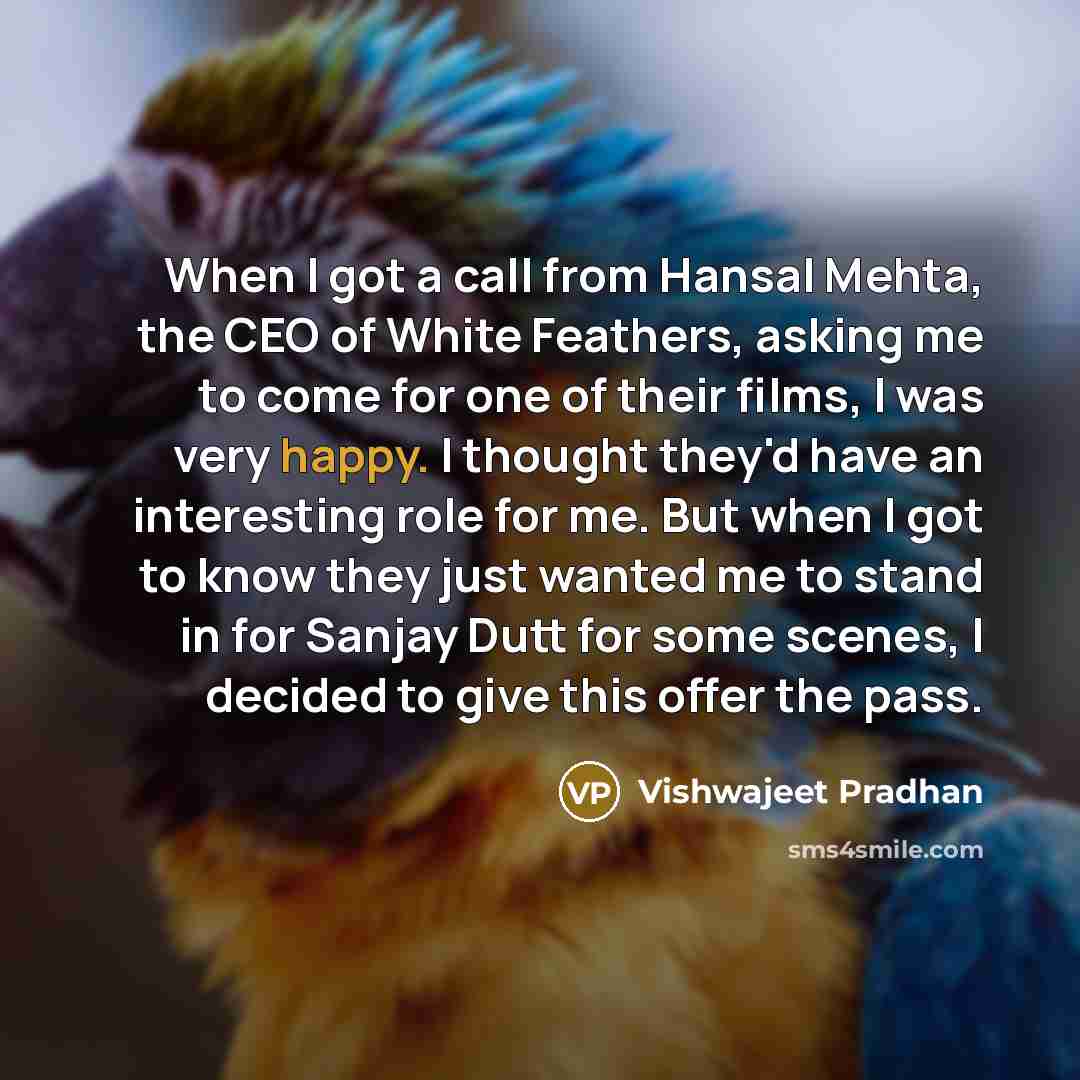 “When I got a call from Hansal Mehta, the CEO of White Feathers, asking me to come for one of their films, I was very happy. I thought they'd have an interesting role for me. But when I got to know they just wanted me to stand in for Sanjay Dutt for some scenes, I decided to give this offer the pass.” quote by Vishwajeet Pradhan