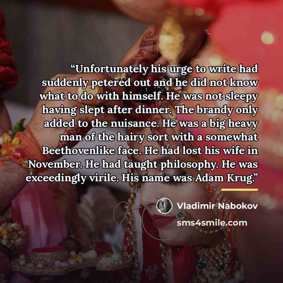 “Unfortunately his urge to write had suddenly petered out and he did not know what to do with himself. He was not sleepy having slept after dinner. The brandy only added to the nuisance. He was a big heavy man of the hairy sort with a somewhat Beethovenlike face. He had lost his wife in November…” quote by Vladimir Nabokov